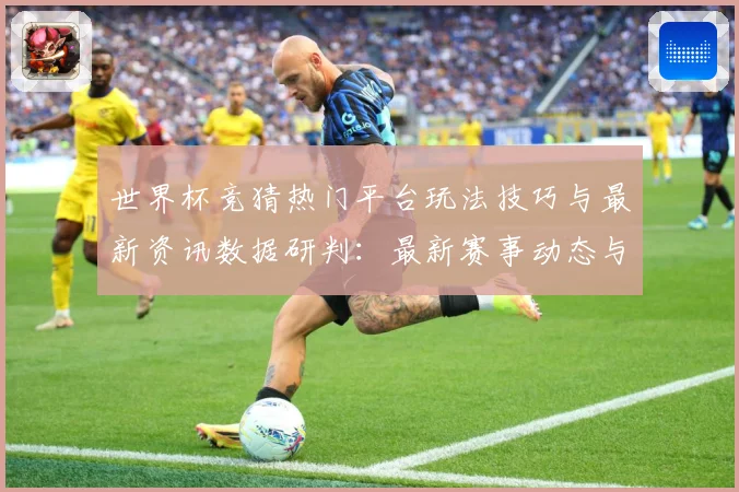 世界杯竞猜热门平台玩法技巧与最新资讯数据研判：最新赛事动态与深度分析