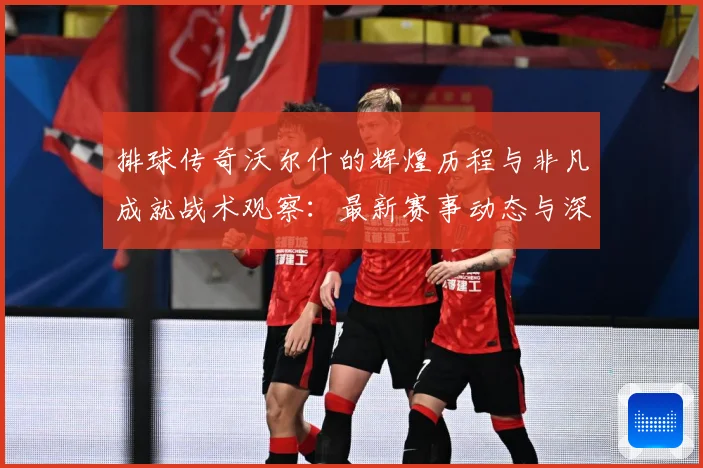 排球传奇沃尔什的辉煌历程与非凡成就战术观察：最新赛事动态与深度分析