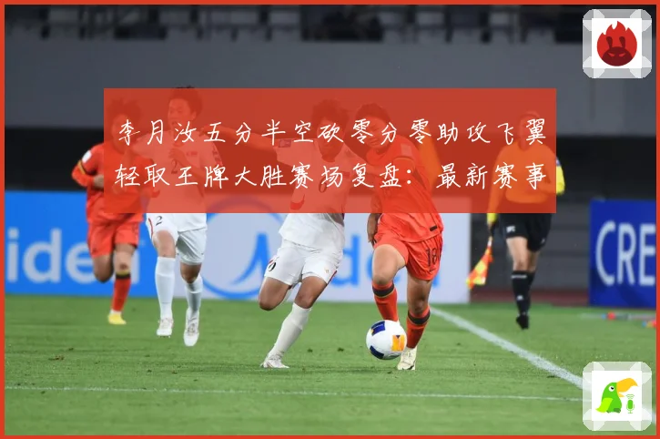 李月汝五分半空砍零分零助攻飞翼轻取王牌大胜赛场复盘：最新赛事动态与深度分析