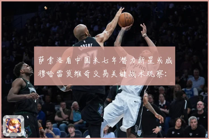 萨索洛看中国米七年潜力新星或成穆哈雷莫维奇交易关键战术观察：最新赛事动态与深度分析
