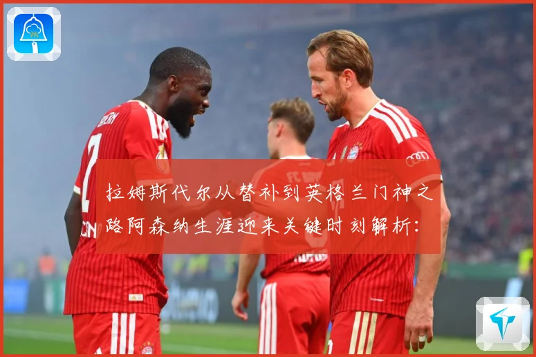 拉姆斯代尔从替补到英格兰门神之路阿森纳生涯迎来关键时刻解析：最新赛事动态与深度分析