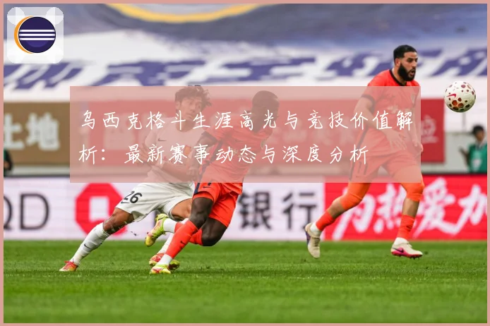 乌西克格斗生涯高光与竞技价值解析：最新赛事动态与深度分析